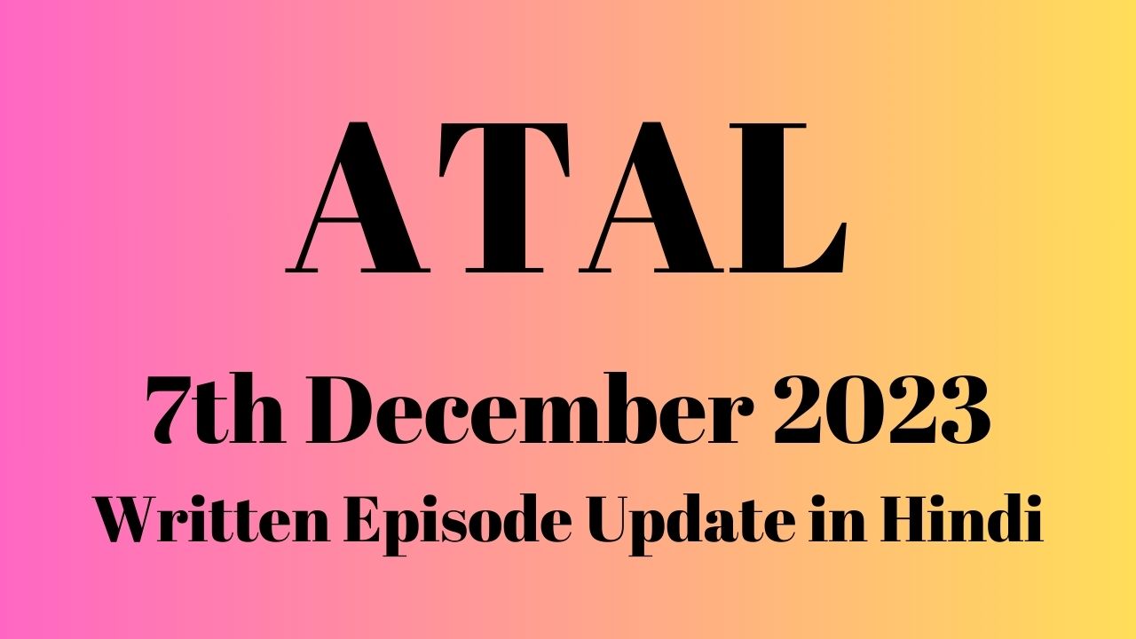 Atal 7th December 2023 Written Episode Update in Hindi