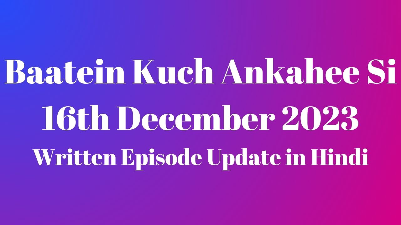 Baatein Kuch Ankahee Si 16th December 2023 Written Episode Update in Hindi