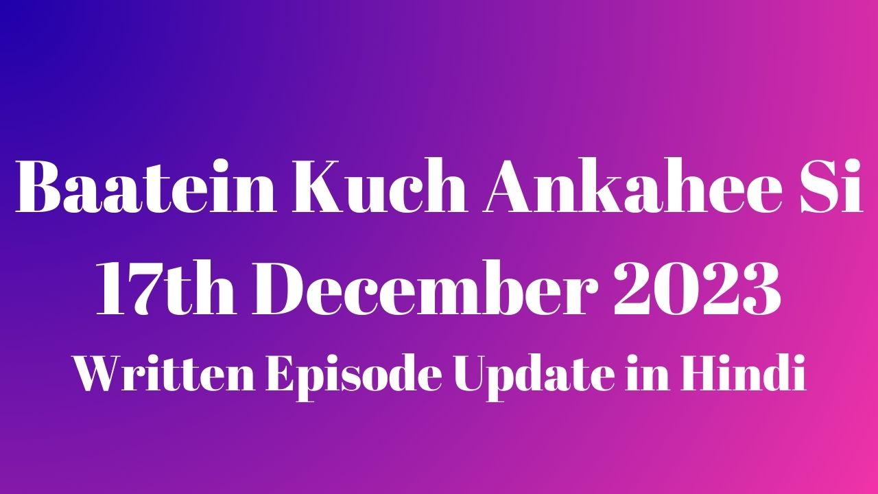 Baatein Kuch Ankahee Si 17th December 2023 Written Episode Update in Hindi