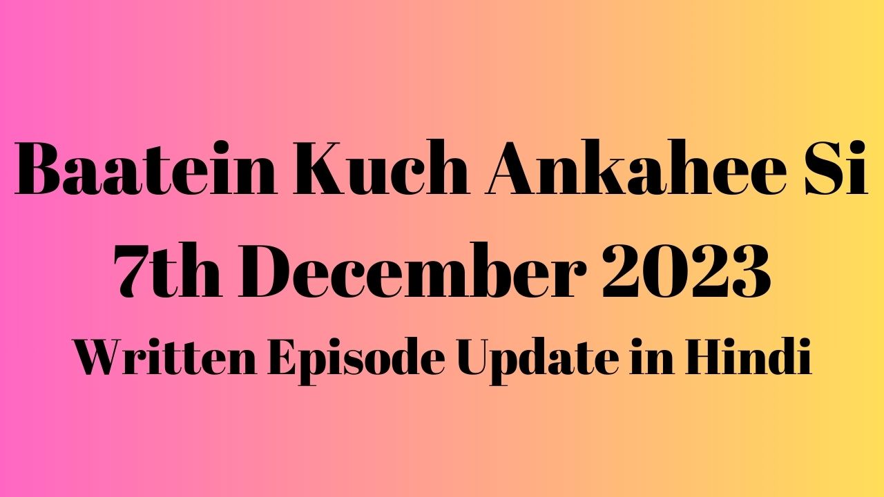 Baatein Kuch Ankahee Si 7th December 2023 Written Episode Update in Hindi