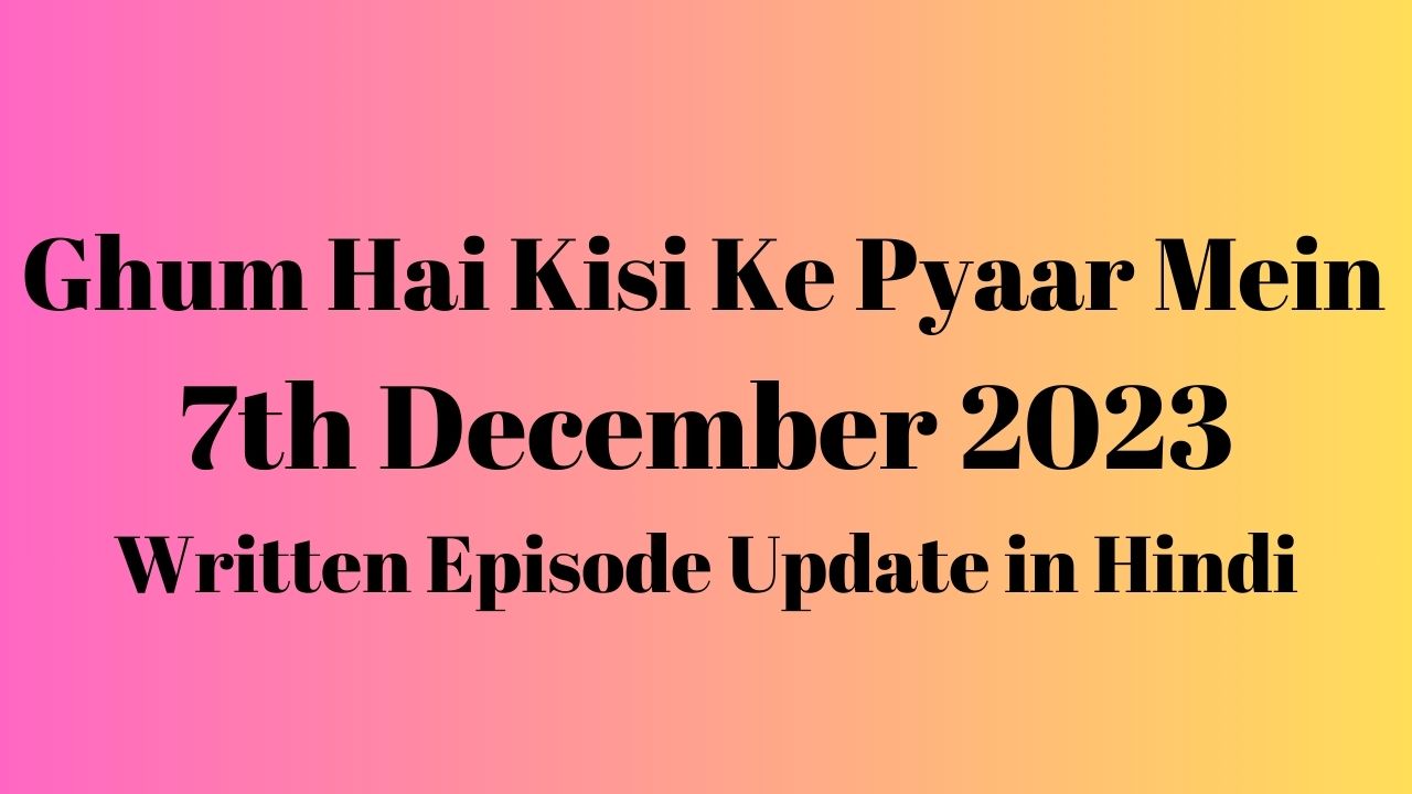 Ghum Hai Kisi Ke Pyaar Mein 7th December 2023 Written Episode Update in Hindi