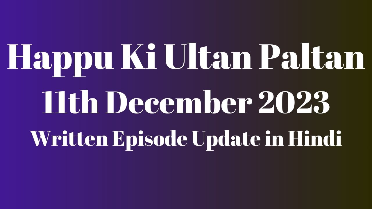 Happu Ki Ultan Paltan 11th December 2023 Written Episode Update in Hindi