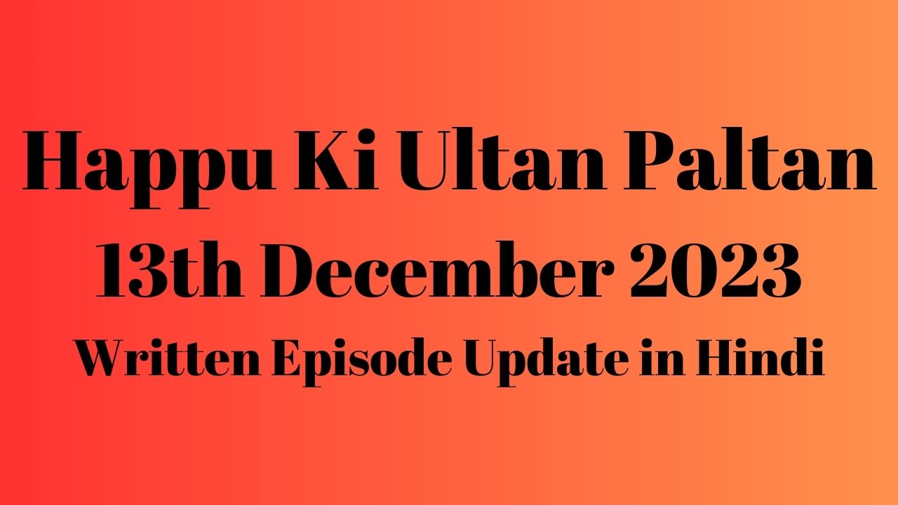 Happu Ki Ultan Paltan 13th December 2023 Written Episode Update in Hindi