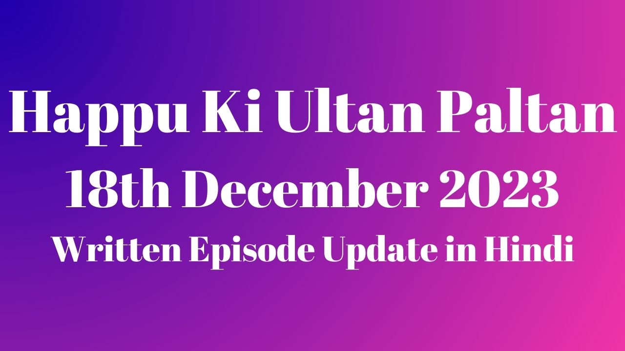 Happu Ki Ultan Paltan 18th December 2023 Written Episode Update in Hindi