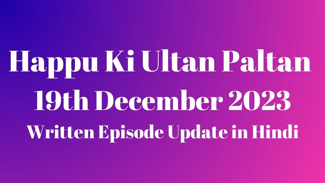 Happu Ki Ultan Paltan 19th December 2023 Written Episode Update in Hindi