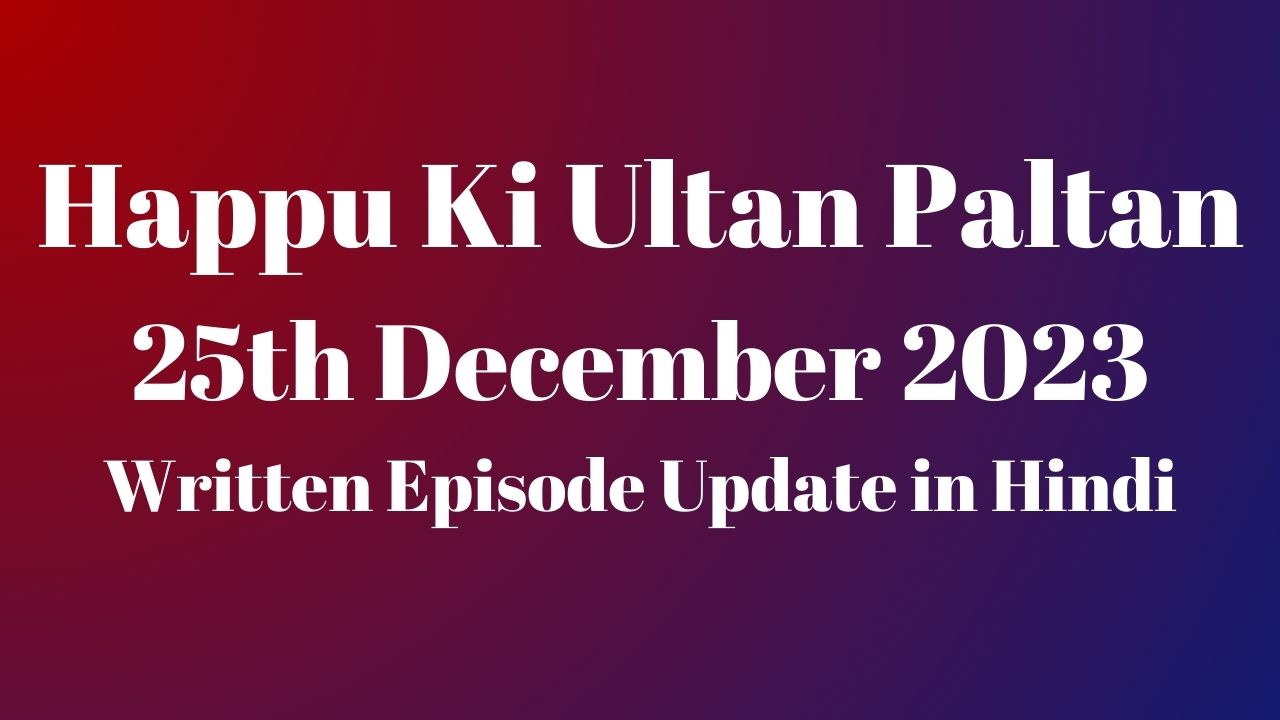 Happu Ki Ultan Paltan 25th December 2023 Written Episode Update in Hindi