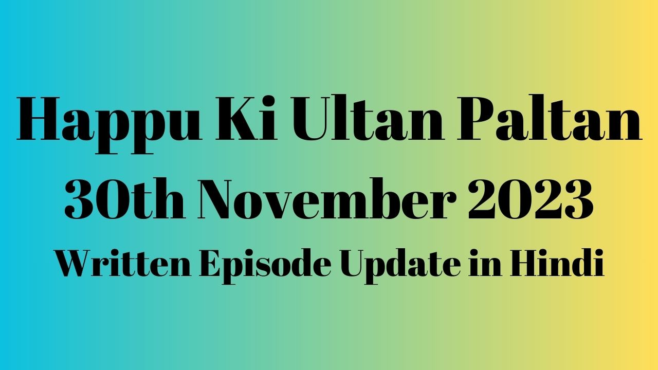 Happu Ki Ultan Paltan 30th November 2023 Written Episode Update in Hindi