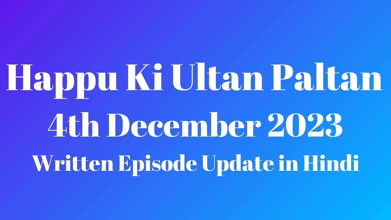 Happu Ki Ultan Paltan 4th December 2023 Written Episode Update in Hindi