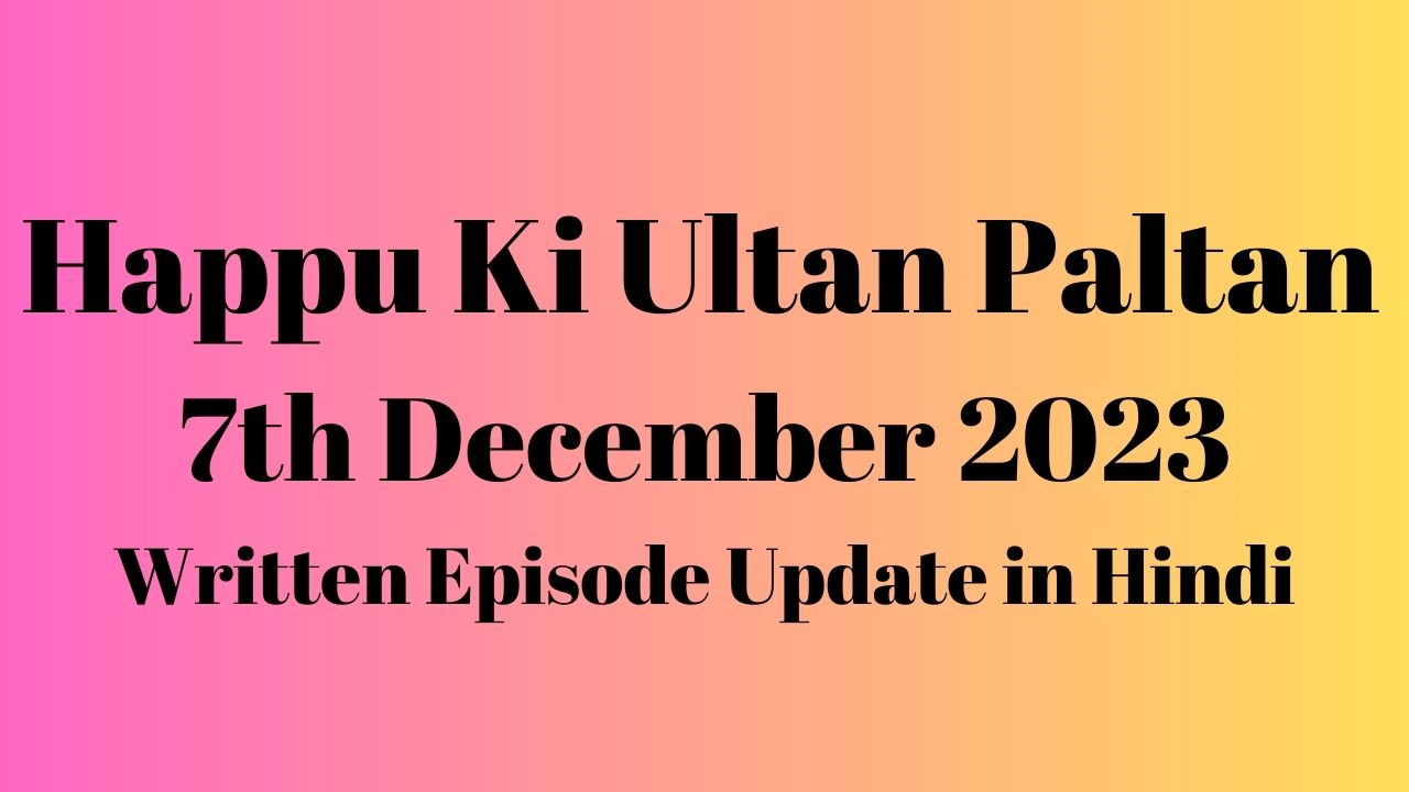 Happu Ki Ultan Paltan 7th December 2023 Written Episode Update in Hindi