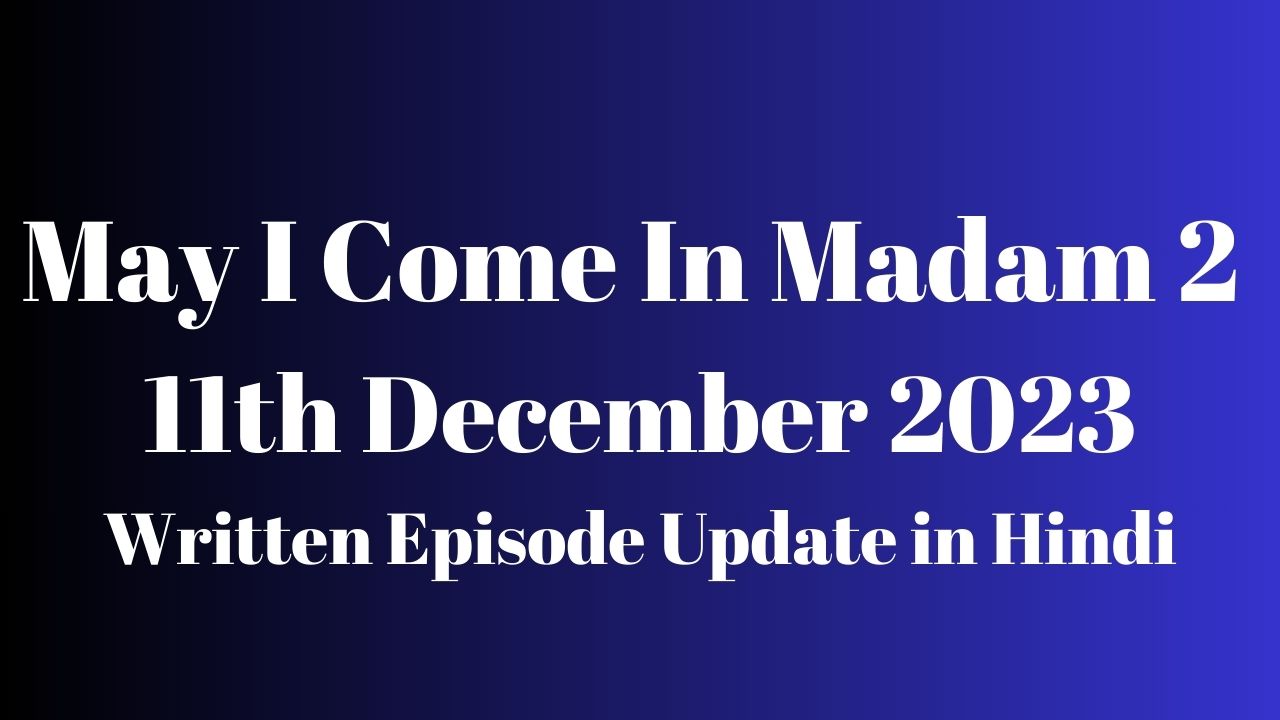 May I Come In Madam 2 11th December 2023 Written Episode Update in Hindi