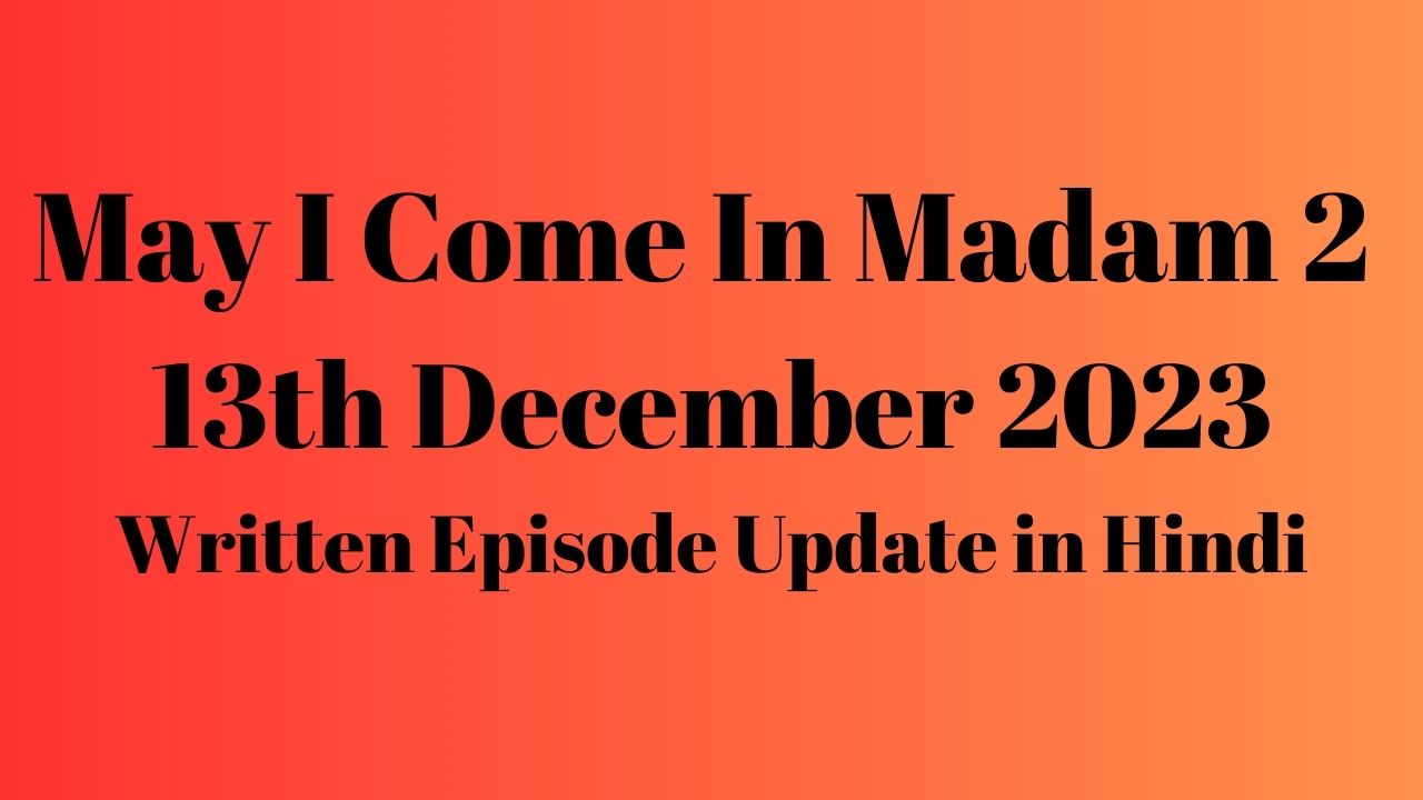 May I Come In Madam 2 13th December 2023 Written Episode Update in Hindi