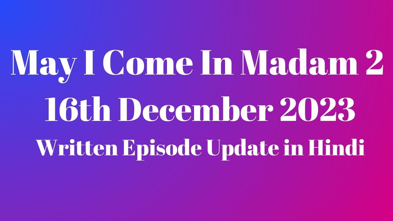 May I Come In Madam 2 16th December 2023 Written Episode Update in Hindi