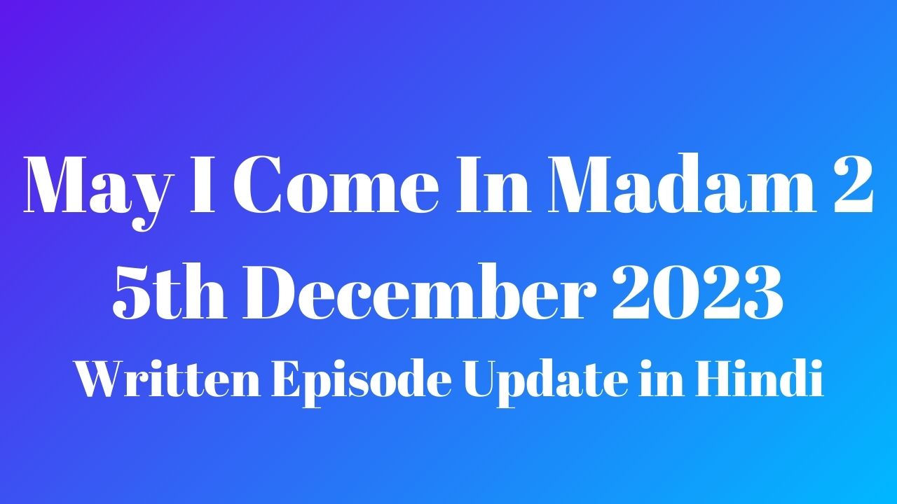 May I Come In Madam 2 5th December 2023 Written Episode Update in Hindi