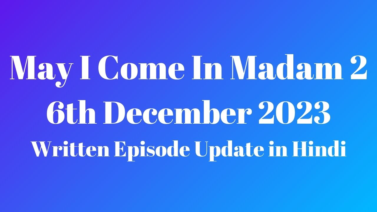 May I Come In Madam 2 6th December 2023 Written Episode Update in Hindi