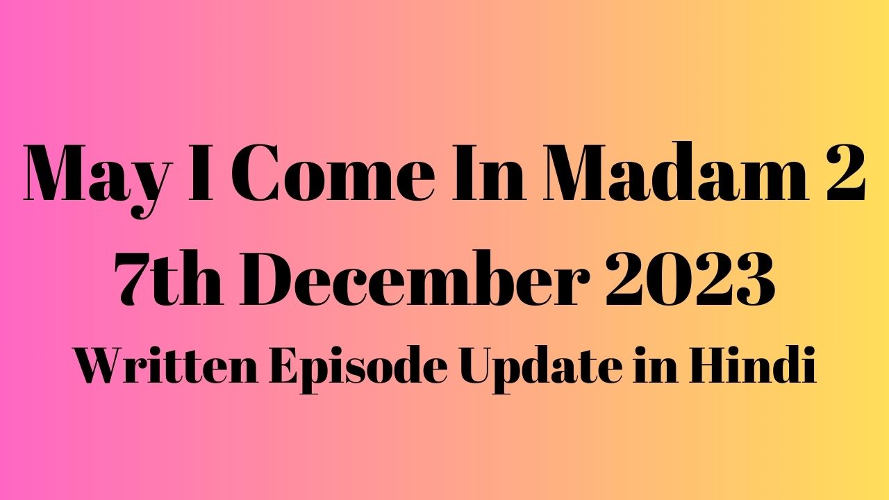 May I Come In Madam 2 7th December 2023 Written Episode Update in Hindi