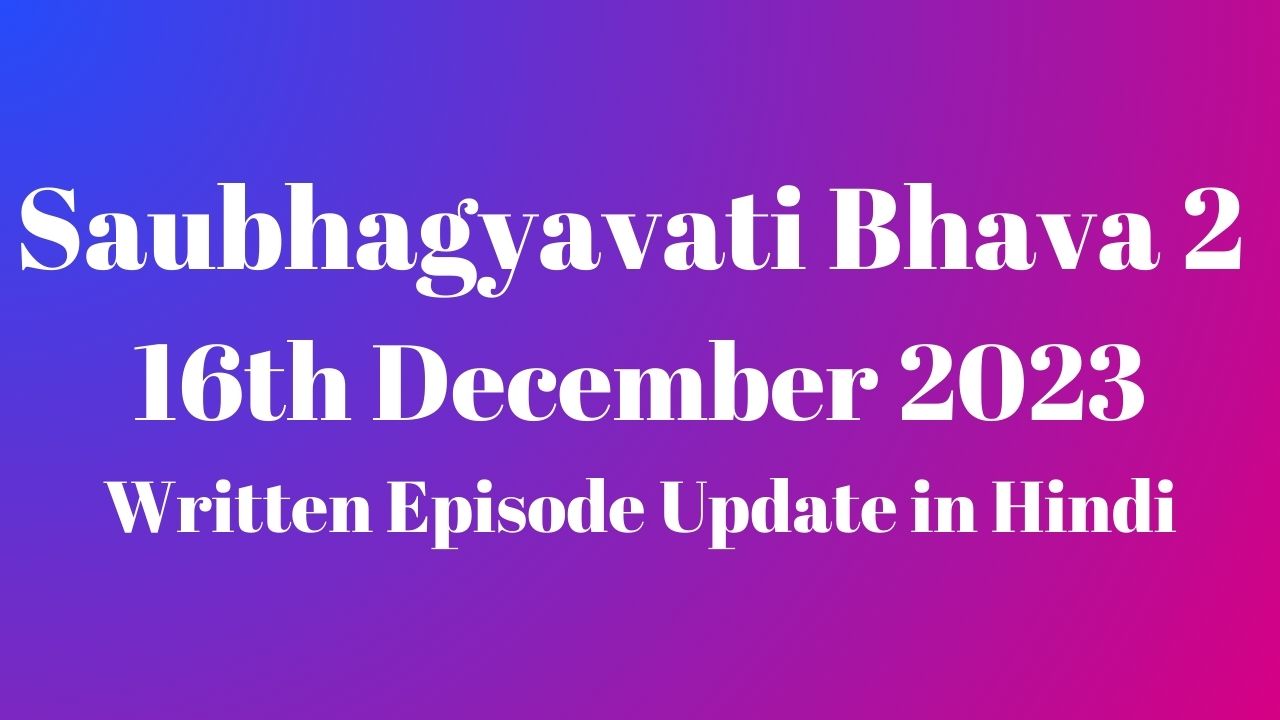 Saubhagyavati Bhava 2 16th December 2023 Written Episode Update in Hindi