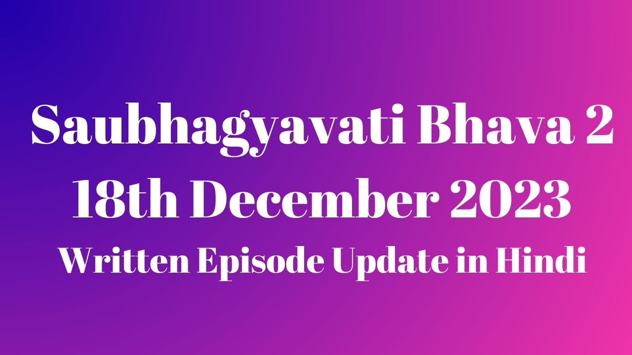 Saubhagyavati Bhava 2 18th December 2023 Written Episode Update in Hindi