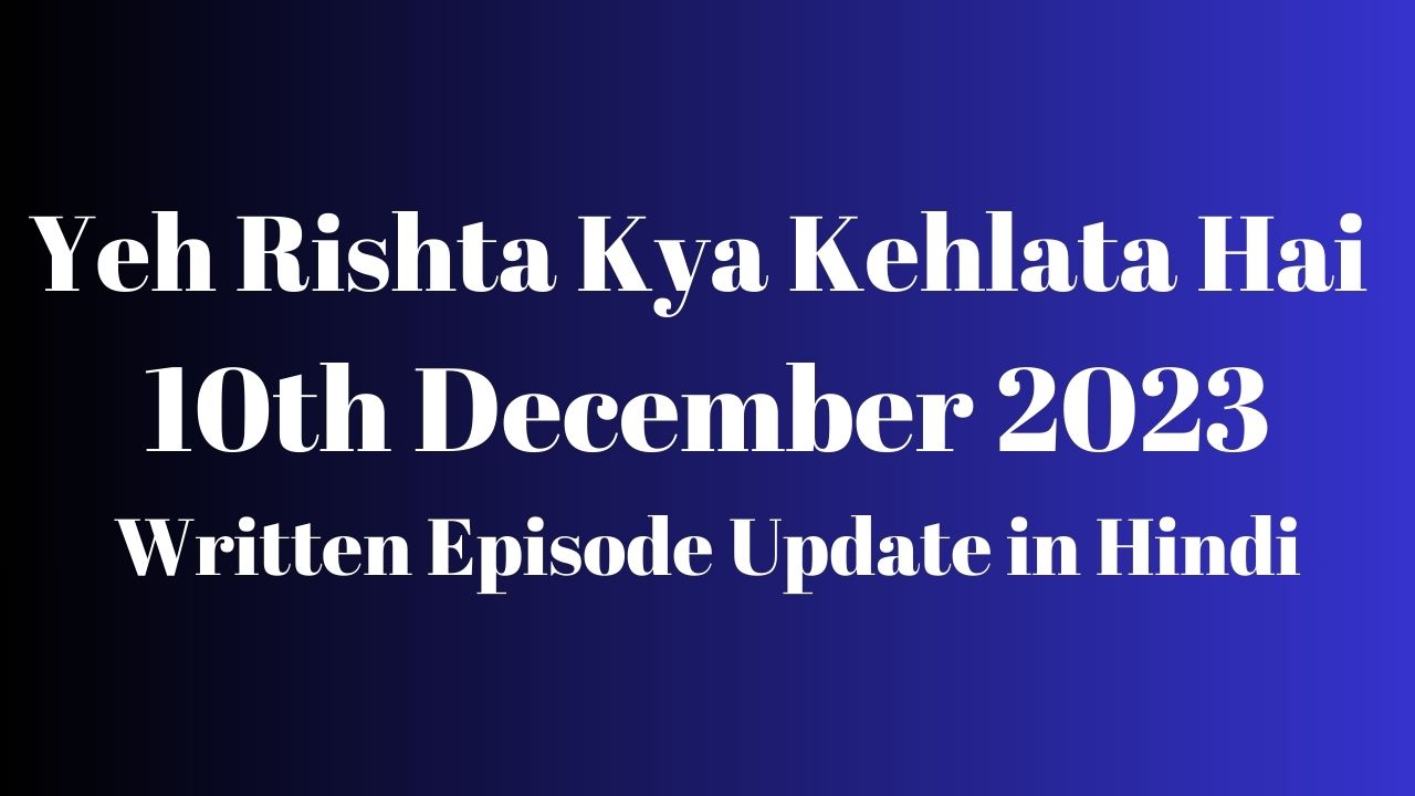 Yeh Rishta Kya Kehlata Hai 10th December 2023 Written Episode Update in Hindi