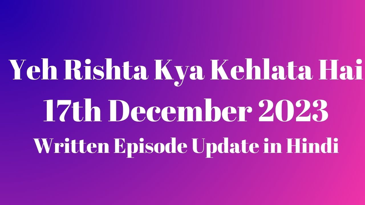 Yeh Rishta Kya Kehlata Hai 17th December 2023 Written Episode Update in Hindi