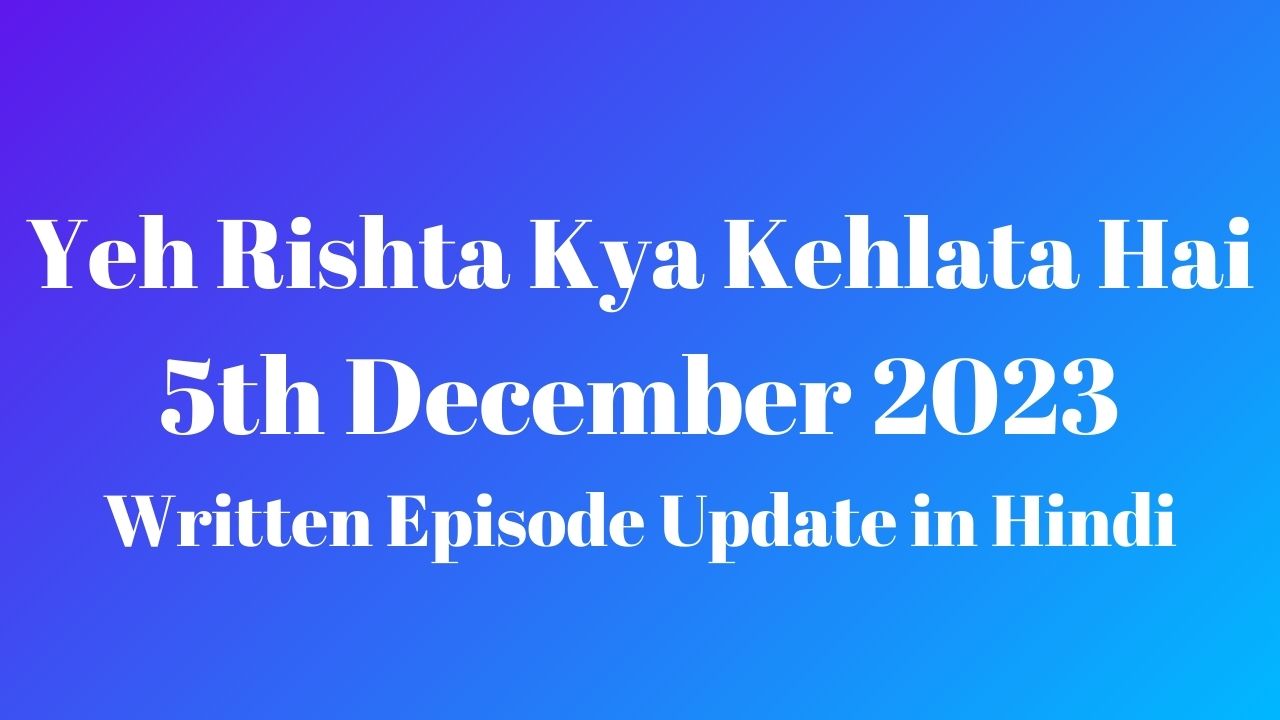 Yeh Rishta Kya Kehlata Hai 5th December 2023 Written Episode Update in Hindi