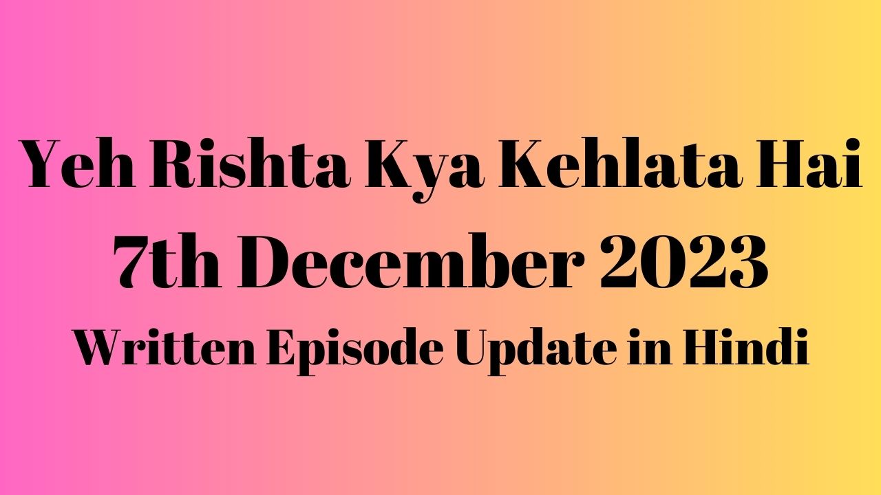 Yeh Rishta Kya Kehlata Hai 7th December 2023 Written Episode Update in Hindi